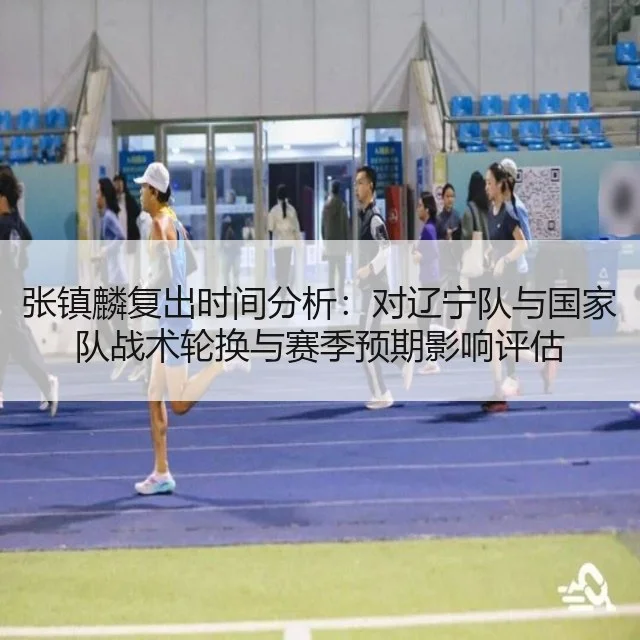 张镇麟复出时间分析:对辽宁队与国家队战术轮换与赛季预期影响评估