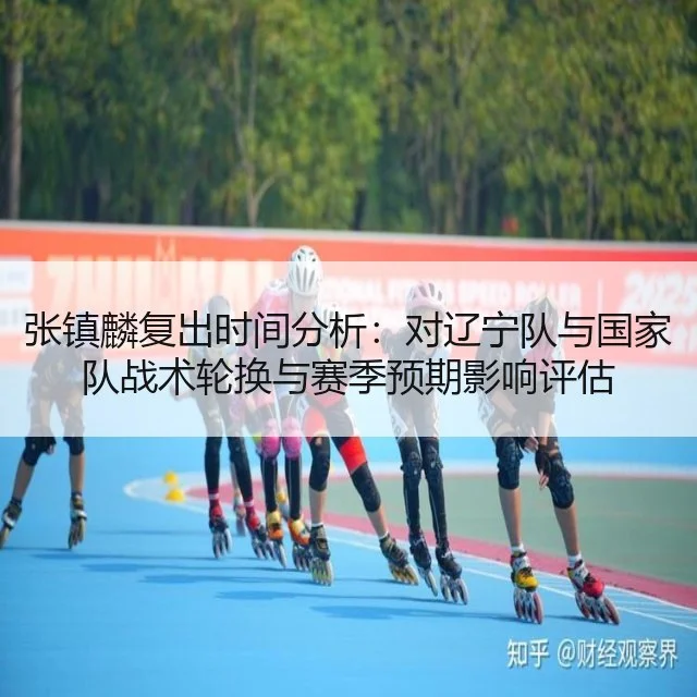 张镇麟复出时间分析：对辽宁队与国家队战术轮换与赛季预期影响评估